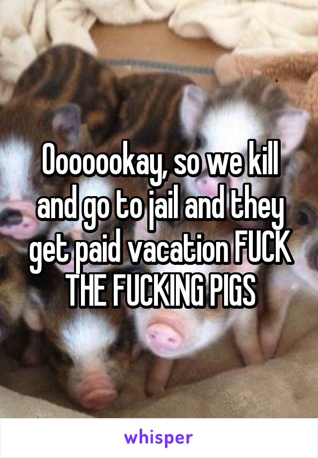 Ooooookay, so we kill and go to jail and they get paid vacation FUCK THE FUCKING PIGS