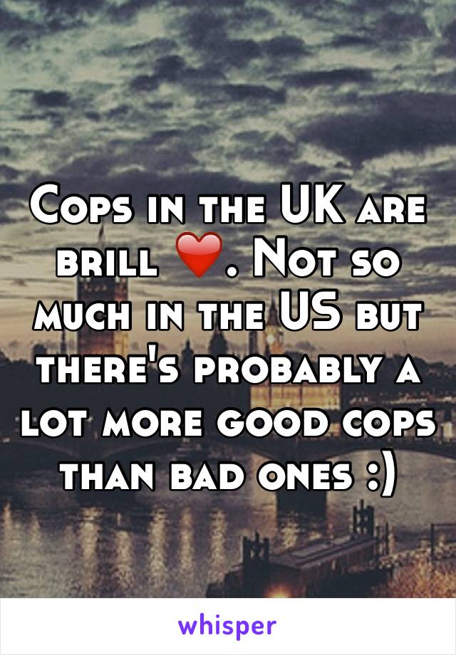 Cops in the UK are brill ❤️. Not so much in the US but there's probably a lot more good cops than bad ones :)
