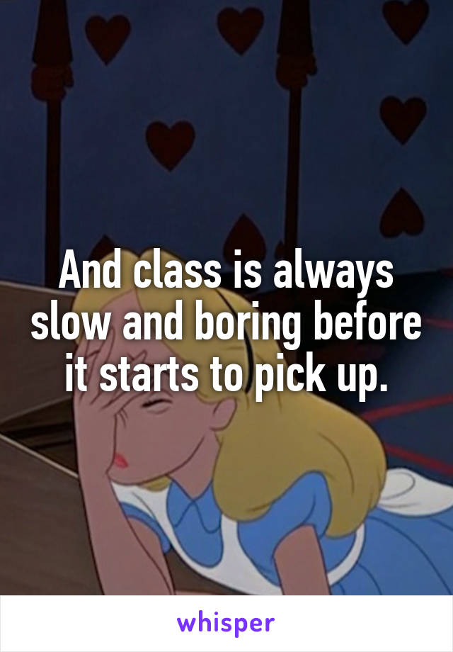 And class is always slow and boring before it starts to pick up.