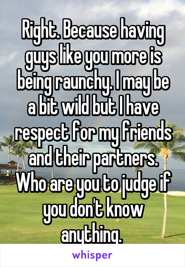 Right. Because having guys like you more is being raunchy. I may be a bit wild but I have respect for my friends and their partners. Who are you to judge if you don't know anything. 