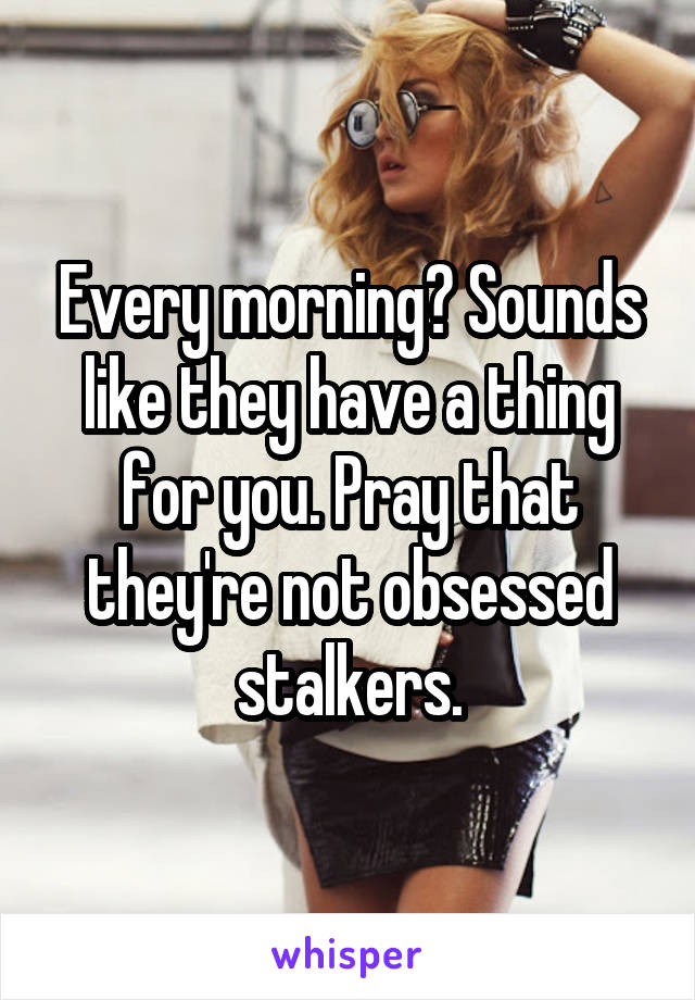 Every morning? Sounds like they have a thing for you. Pray that they're not obsessed stalkers.