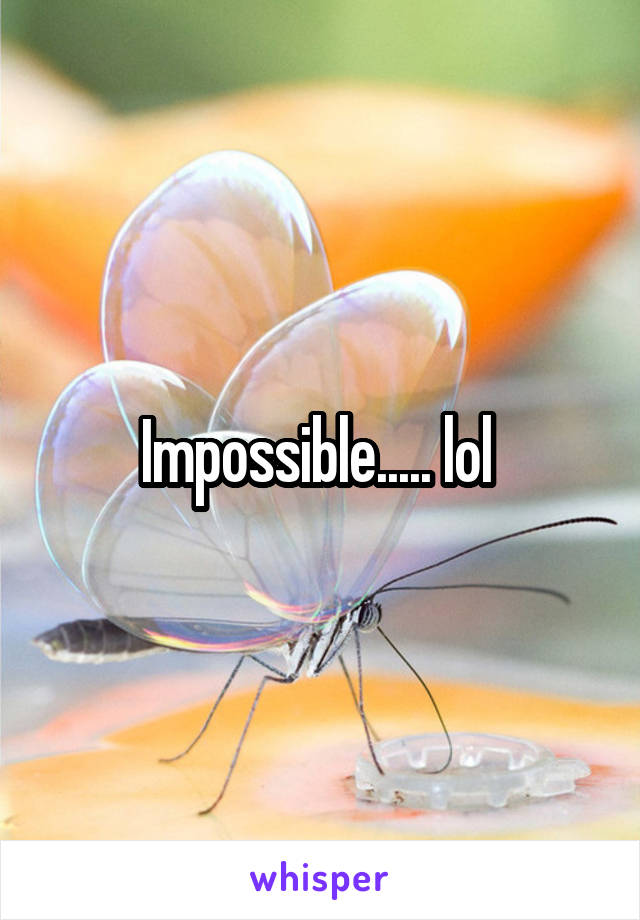 Impossible..... lol 