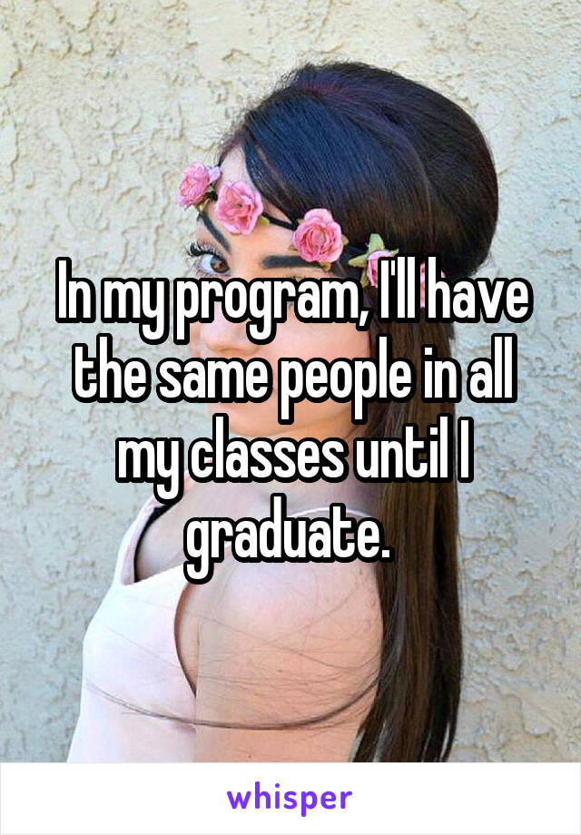 In my program, I'll have the same people in all my classes until I graduate. 