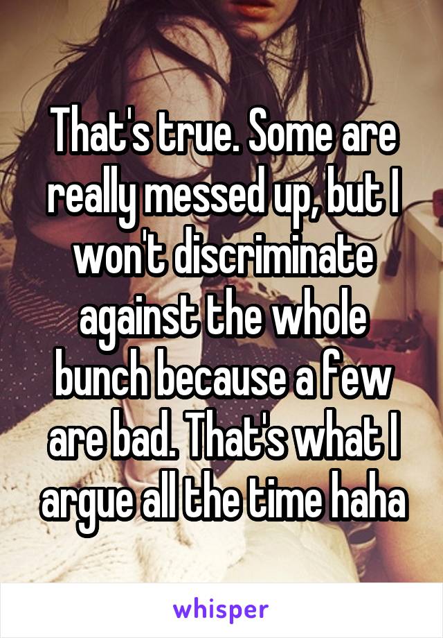 That's true. Some are really messed up, but I won't discriminate against the whole bunch because a few are bad. That's what I argue all the time haha