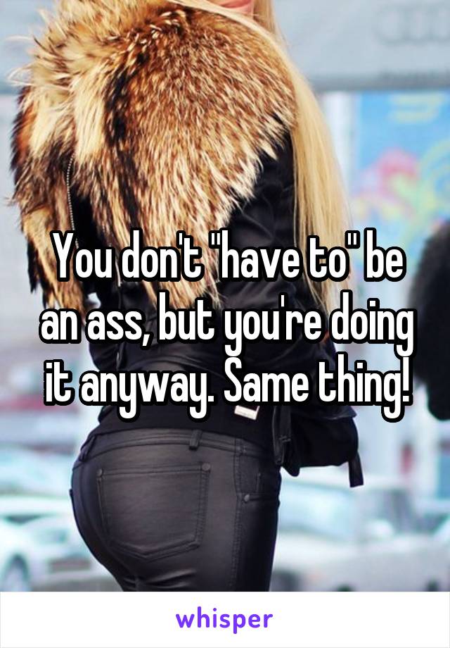 You don't "have to" be an ass, but you're doing it anyway. Same thing!