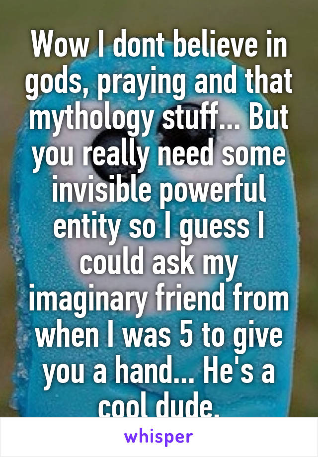 Wow I dont believe in gods, praying and that mythology stuff... But you really need some invisible powerful entity so I guess I could ask my imaginary friend from when I was 5 to give you a hand... He's a cool dude.