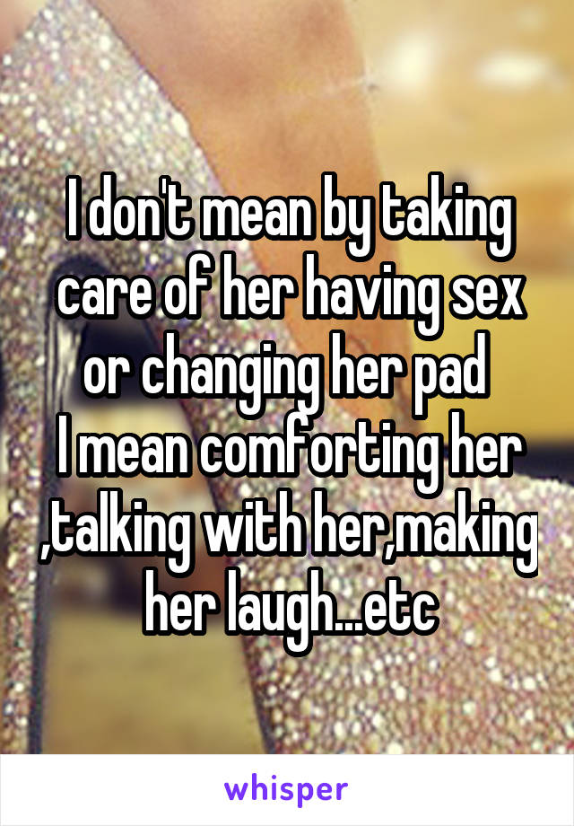 I don't mean by taking care of her having sex or changing her pad 
I mean comforting her ,talking with her,making her laugh...etc