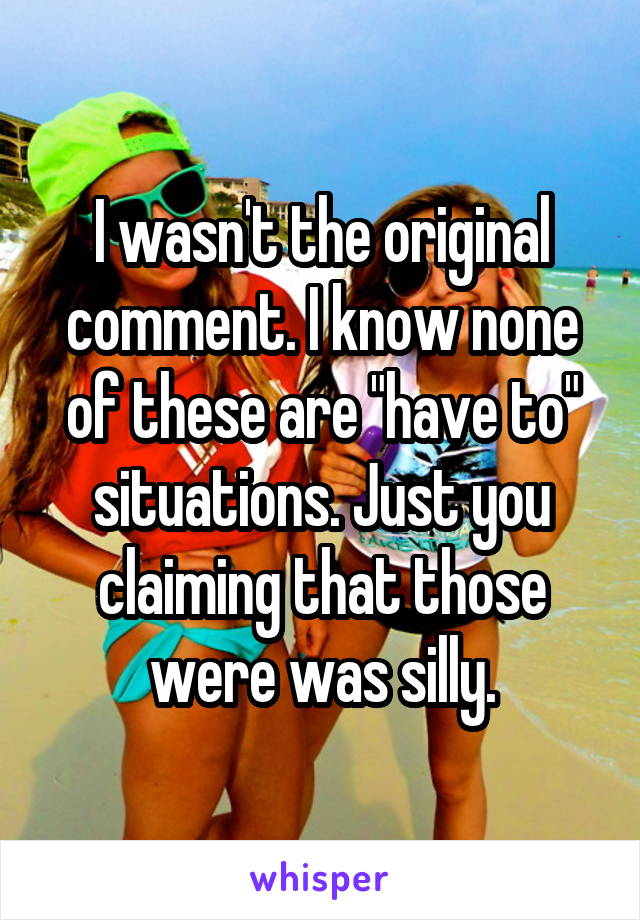 I wasn't the original comment. I know none of these are "have to" situations. Just you claiming that those were was silly.