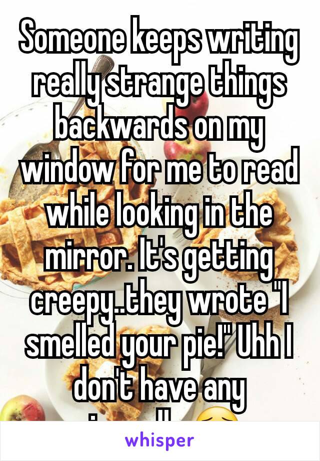 Someone keeps writing really strange things backwards on my window for me to read while looking in the mirror. It's getting creepy..they wrote "I smelled your pie!" Uhh I don't have any pie..sadly 😯