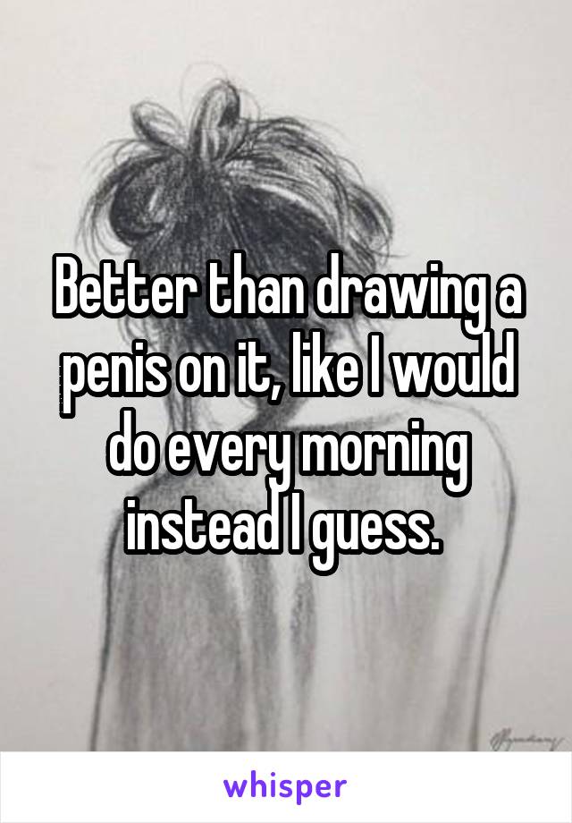 Better than drawing a penis on it, like I would do every morning instead I guess. 