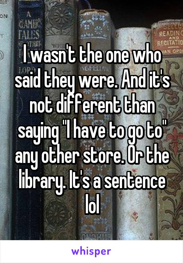 I wasn't the one who said they were. And it's not different than saying "I have to go to" any other store. Or the library. It's a sentence lol