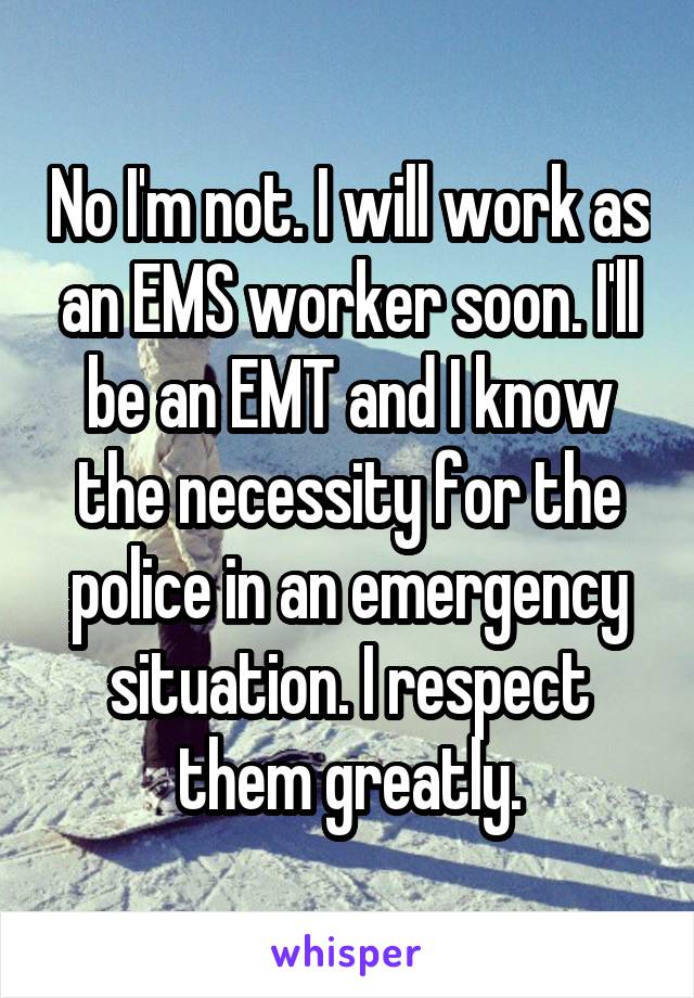 No I'm not. I will work as an EMS worker soon. I'll be an EMT and I know the necessity for the police in an emergency situation. I respect them greatly.