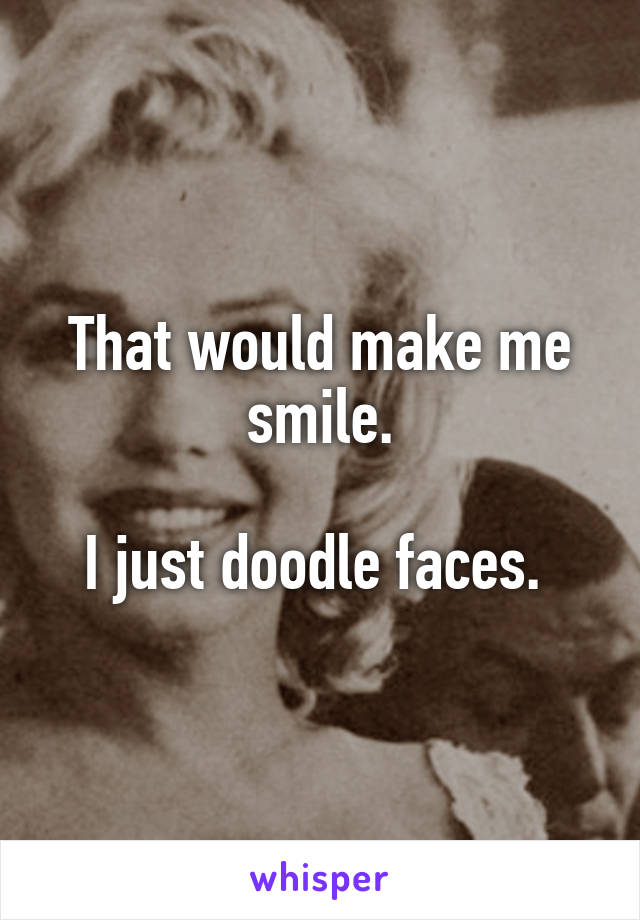 That would make me smile.

I just doodle faces. 