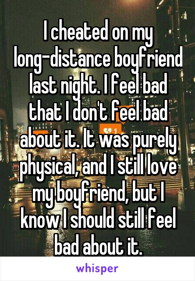 I cheated on my long-distance boyfriend last night. I feel bad that I don't feel bad about it. It was purely physical, and I still love my boyfriend, but I know I should still feel bad about it.