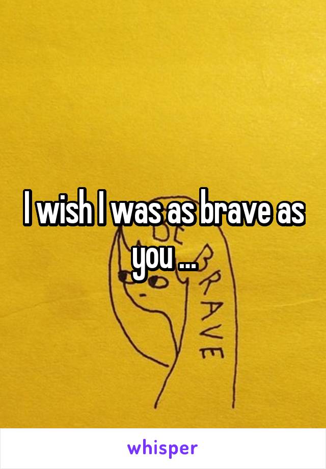 I wish I was as brave as you …