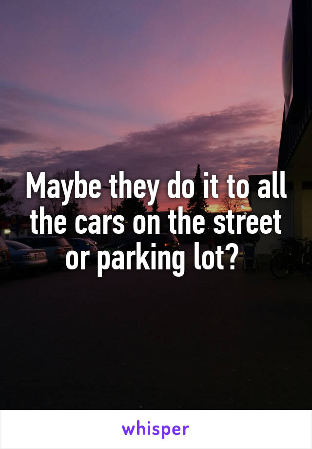 Maybe they do it to all the cars on the street or parking lot? 