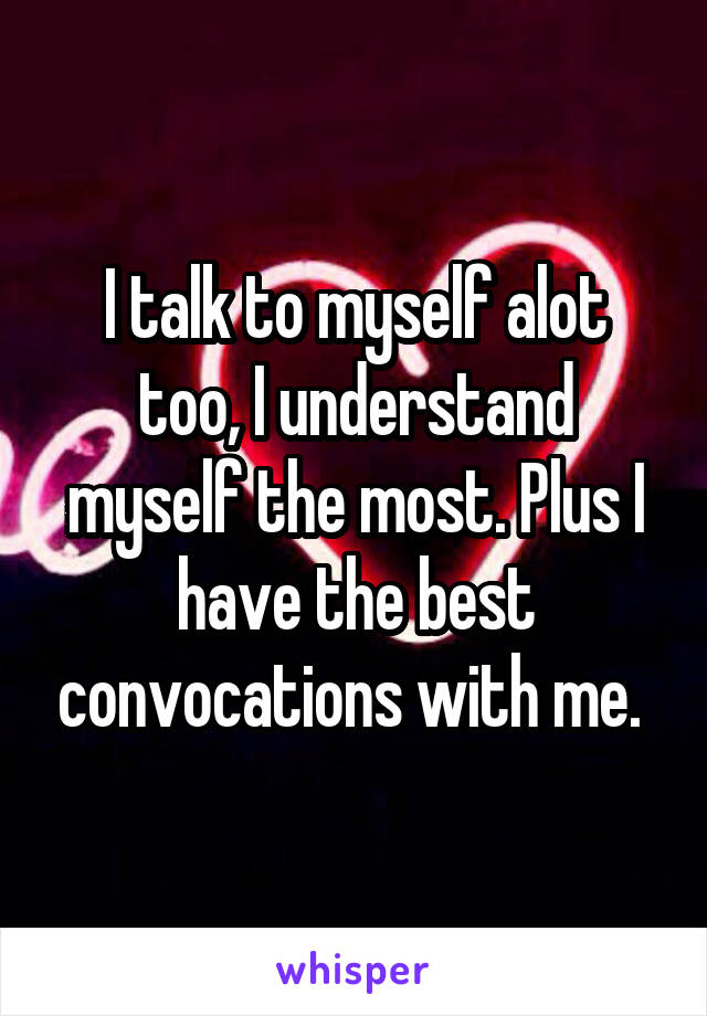 I talk to myself alot too, I understand myself the most. Plus I have the best convocations with me. 