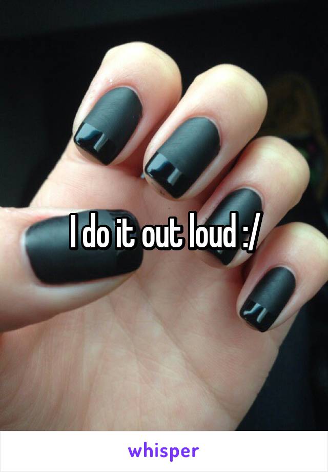 I do it out loud :/