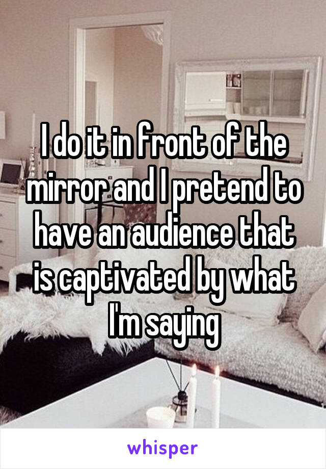 I do it in front of the mirror and I pretend to have an audience that is captivated by what I'm saying