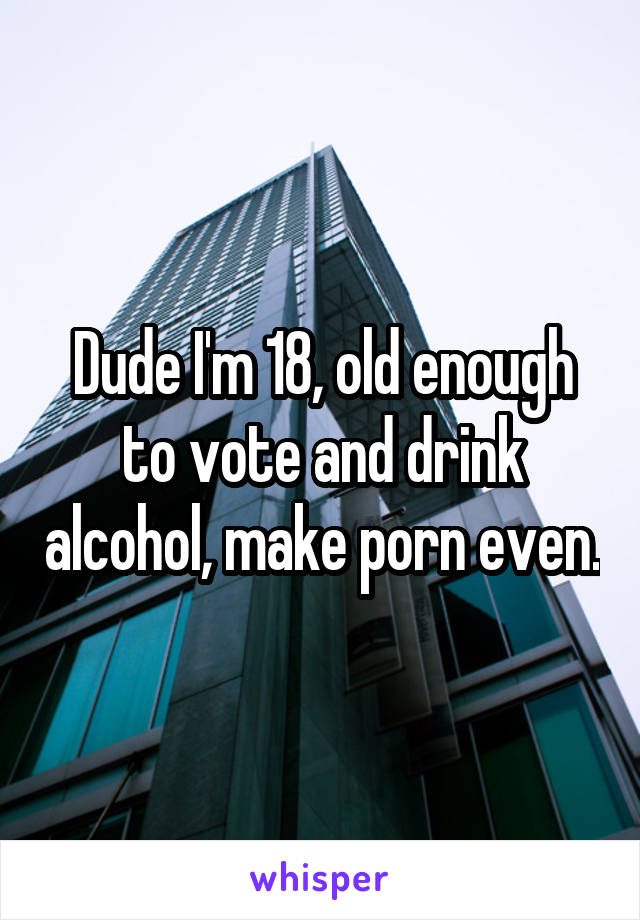 Dude I'm 18, old enough to vote and drink alcohol, make porn even.