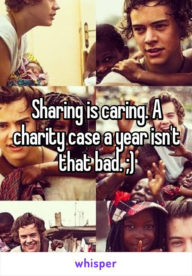 Sharing is caring. A charity case a year isn't that bad. ;)