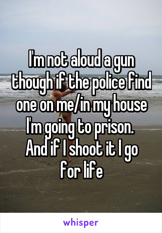 I'm not aloud a gun though if the police find one on me/in my house I'm going to prison. 
And if I shoot it I go for life