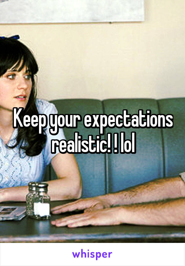 Keep your expectations realistic! ! lol