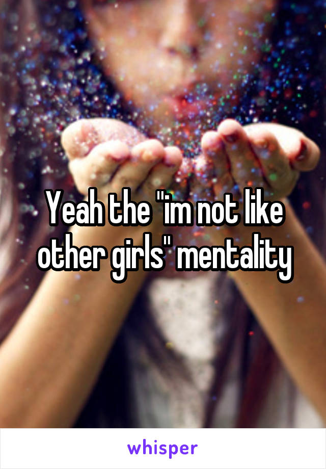 Yeah the "im not like other girls" mentality