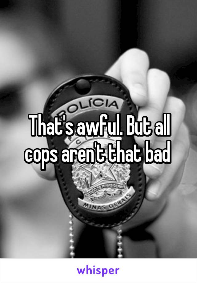 That's awful. But all cops aren't that bad 