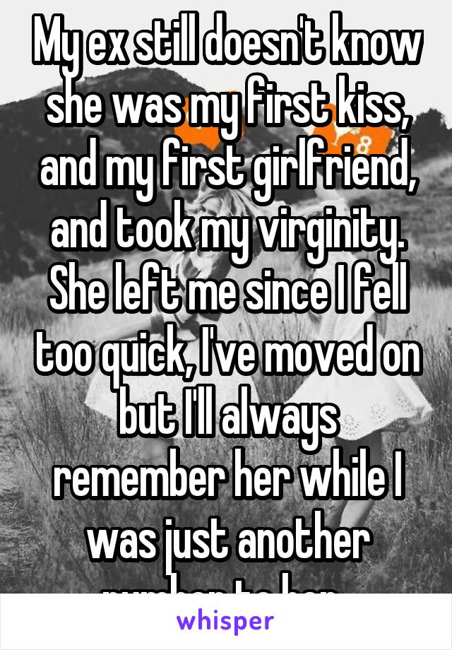 My ex still doesn't know she was my first kiss, and my first girlfriend, and took my virginity. She left me since I fell too quick, I've moved on but I'll always remember her while I was just another number to her. 