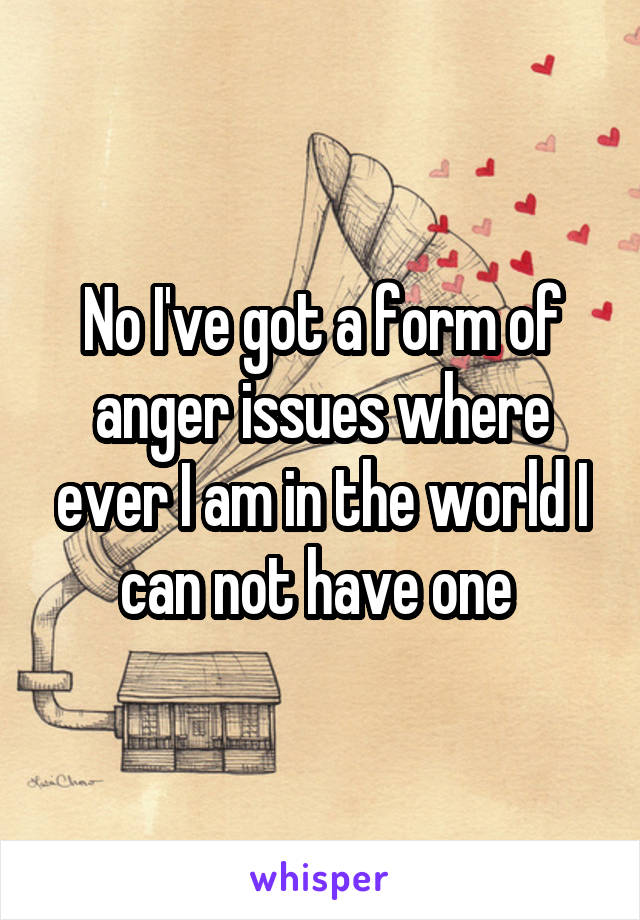 No I've got a form of anger issues where ever I am in the world I can not have one 