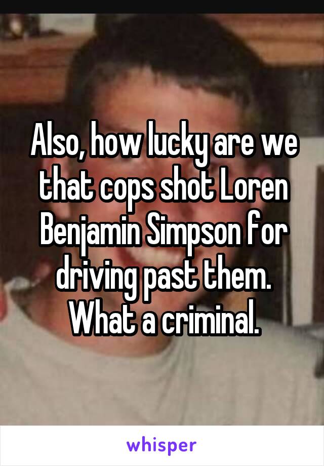 Also, how lucky are we that cops shot Loren Benjamin Simpson for driving past them.
What a criminal.