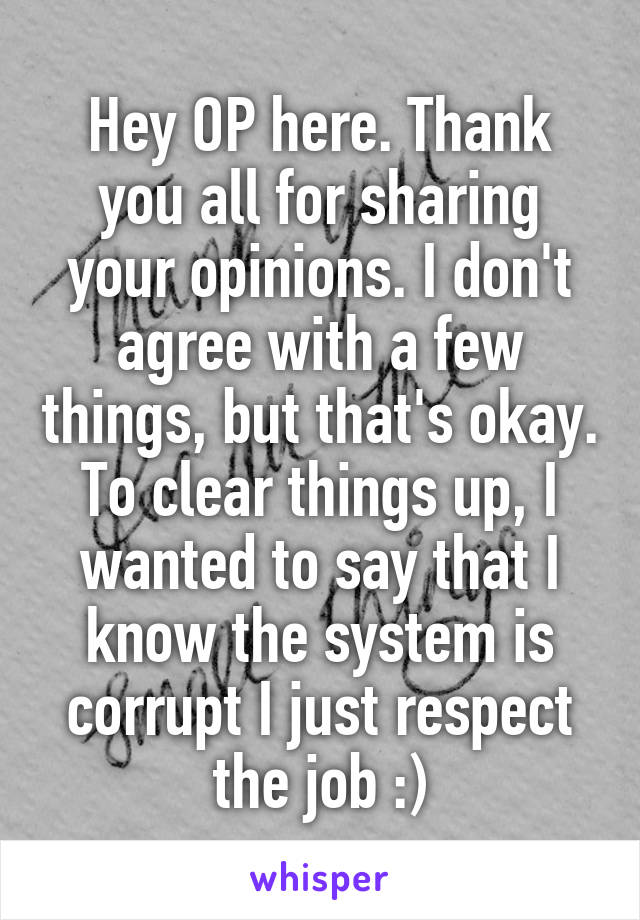 Hey OP here. Thank you all for sharing your opinions. I don't agree with a few things, but that's okay. To clear things up, I wanted to say that I know the system is corrupt I just respect the job :)