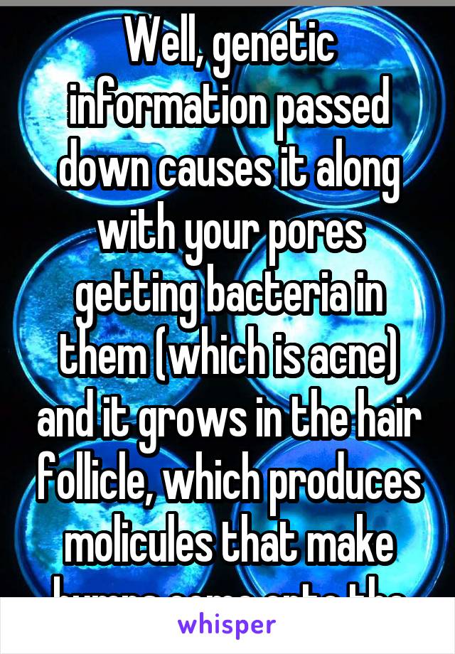 Well, genetic information passed down causes it along with your pores getting bacteria in them (which is acne) and it grows in the hair follicle, which produces molicules that make bumps come onto the