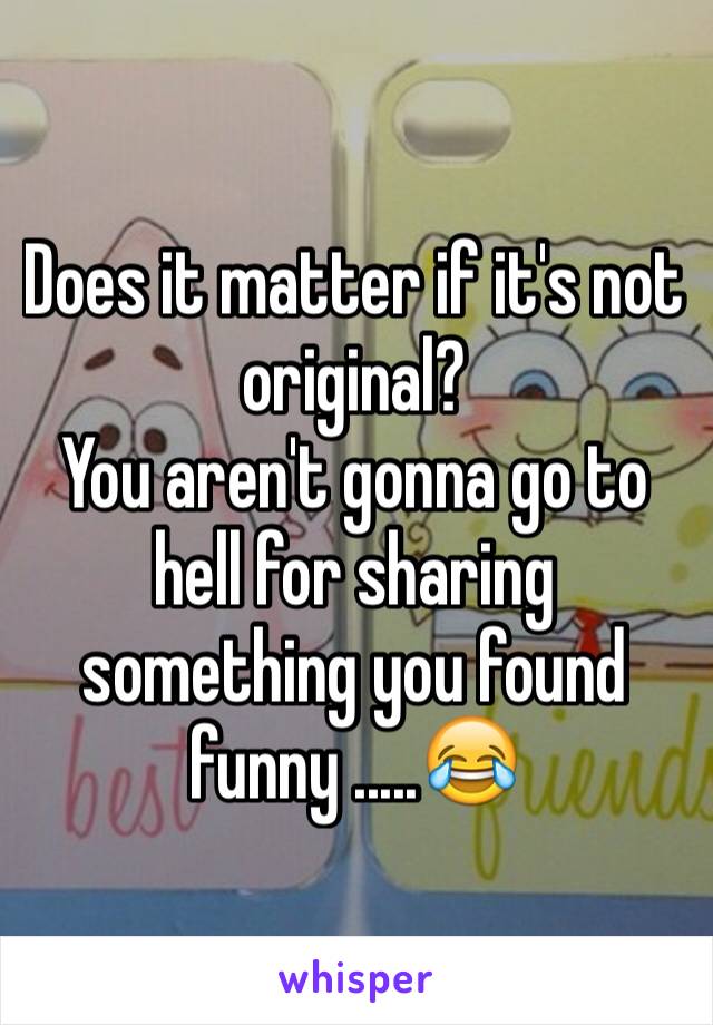 Does it matter if it's not original? 
You aren't gonna go to hell for sharing something you found funny .....😂