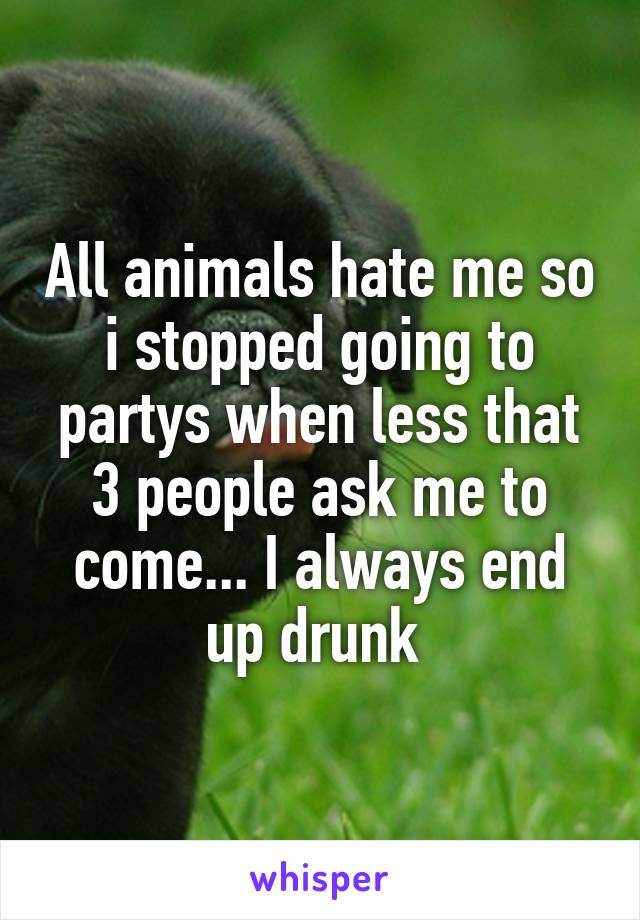All animals hate me so i stopped going to partys when less that 3 people ask me to come... I always end up drunk 