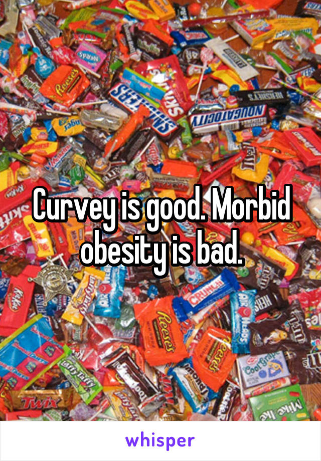 Curvey is good. Morbid obesity is bad.