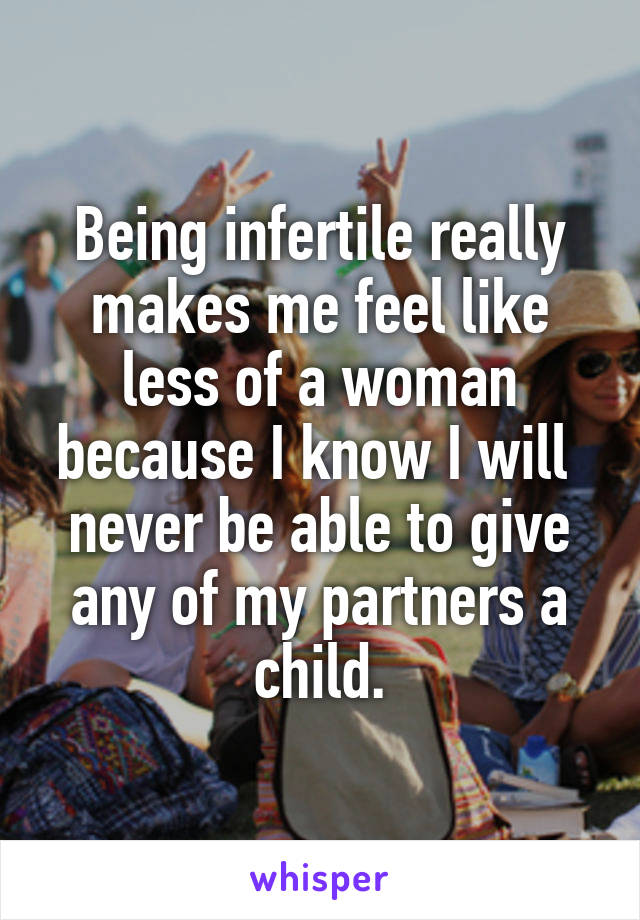 Being infertile really makes me feel like less of a woman because I know I will 
never be able to give any of my partners a child.