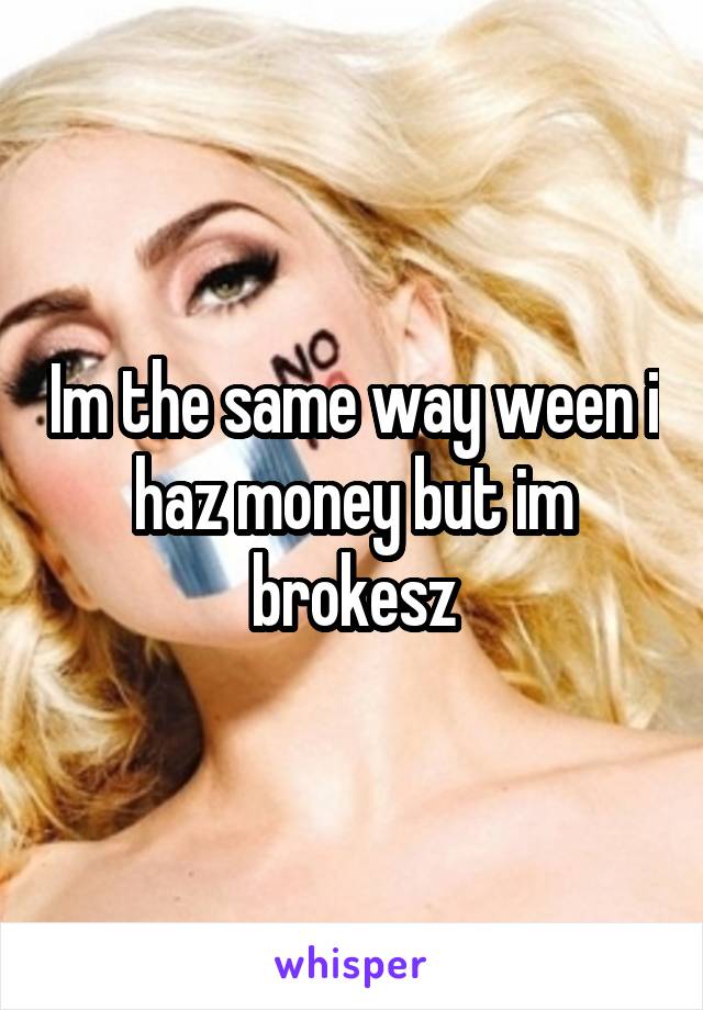 Im the same way ween i haz money but im brokesz