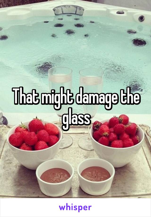 That might damage the glass