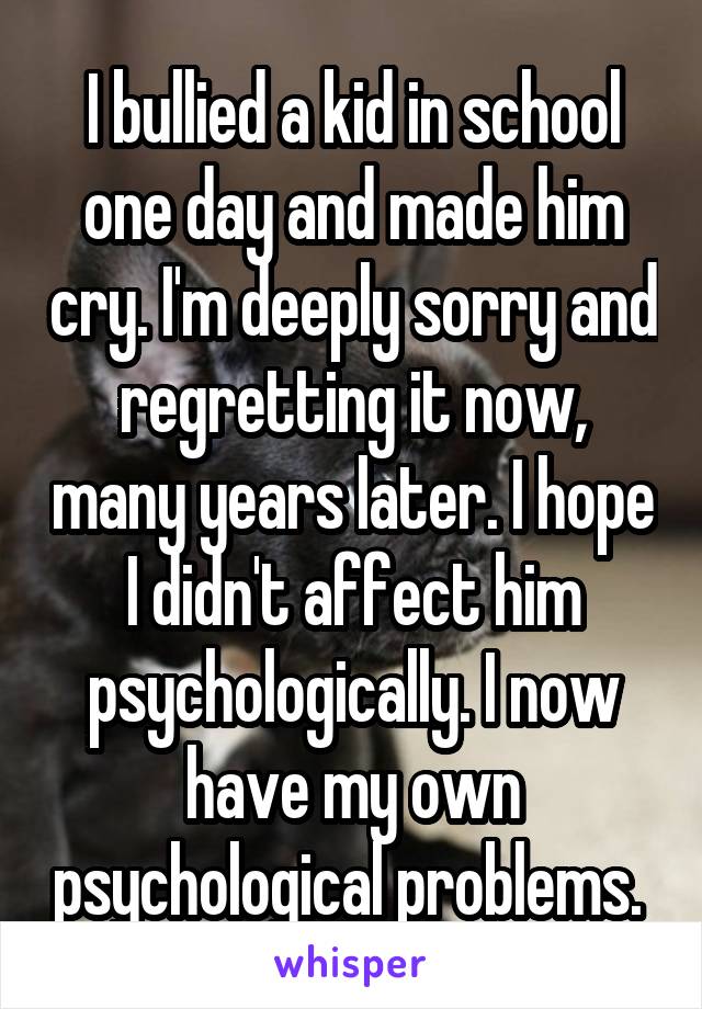 I bullied a kid in school one day and made him cry. I'm deeply sorry and regretting it now, many years later. I hope I didn't affect him psychologically. I now have my own psychological problems. 