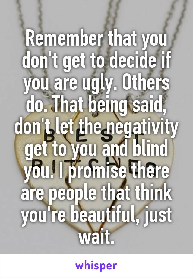 Remember that you don't get to decide if you are ugly. Others do. That being said, don't let the negativity get to you and blind you. I promise there are people that think you're beautiful, just wait.