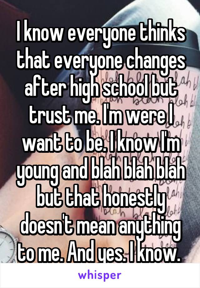 I know everyone thinks that everyone changes after high school but trust me. I'm were I want to be. I know I'm young and blah blah blah but that honestly doesn't mean anything to me. And yes. I know. 