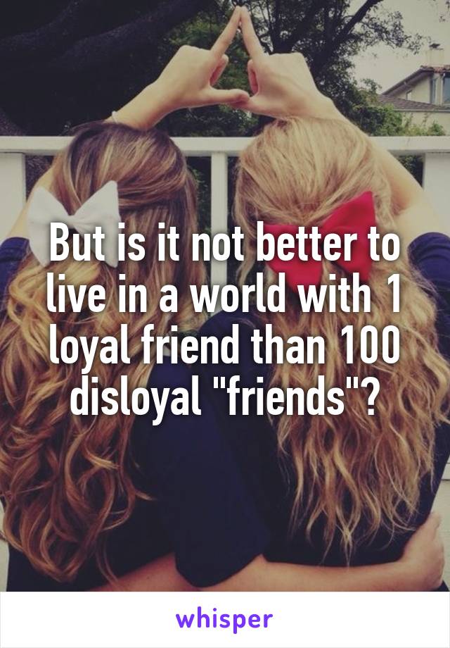 But is it not better to live in a world with 1 loyal friend than 100 disloyal "friends"?