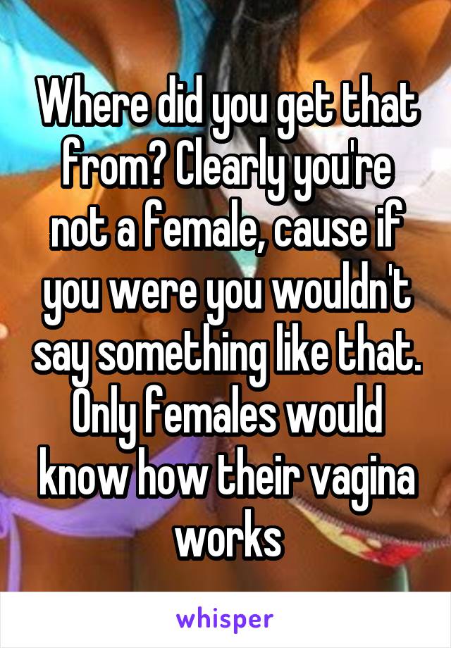 Where did you get that from? Clearly you're not a female, cause if you were you wouldn't say something like that.
Only females would know how their vagina works