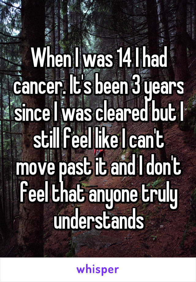 When I was 14 I had cancer. It's been 3 years since I was cleared but I still feel like I can't move past it and I don't feel that anyone truly understands