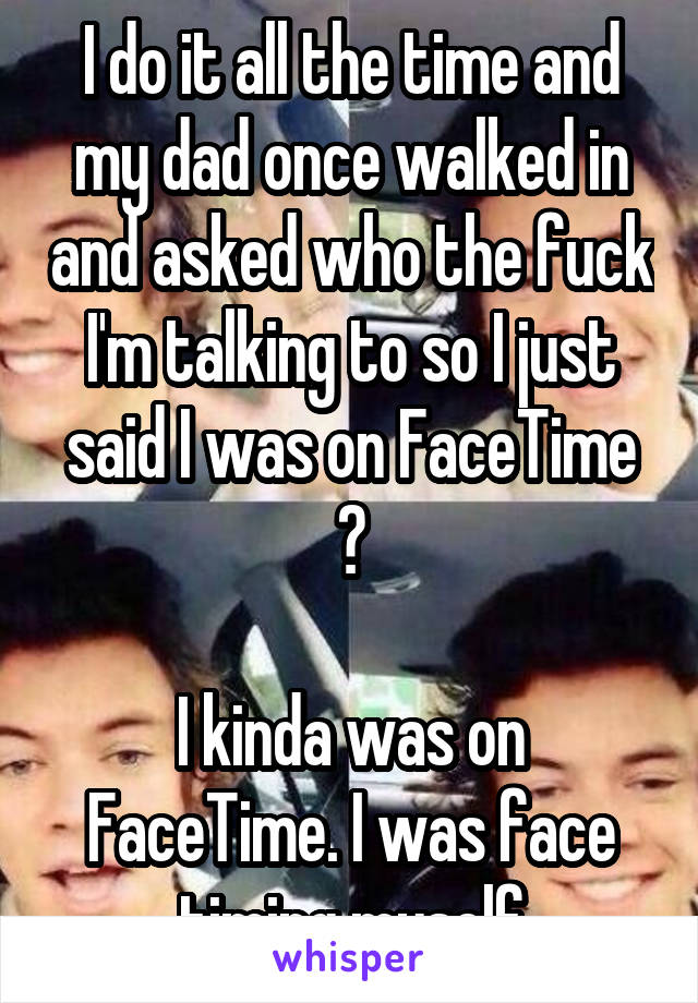 I do it all the time and my dad once walked in and asked who the fuck I'm talking to so I just said I was on FaceTime 😂

I kinda was on FaceTime. I was face timing myself