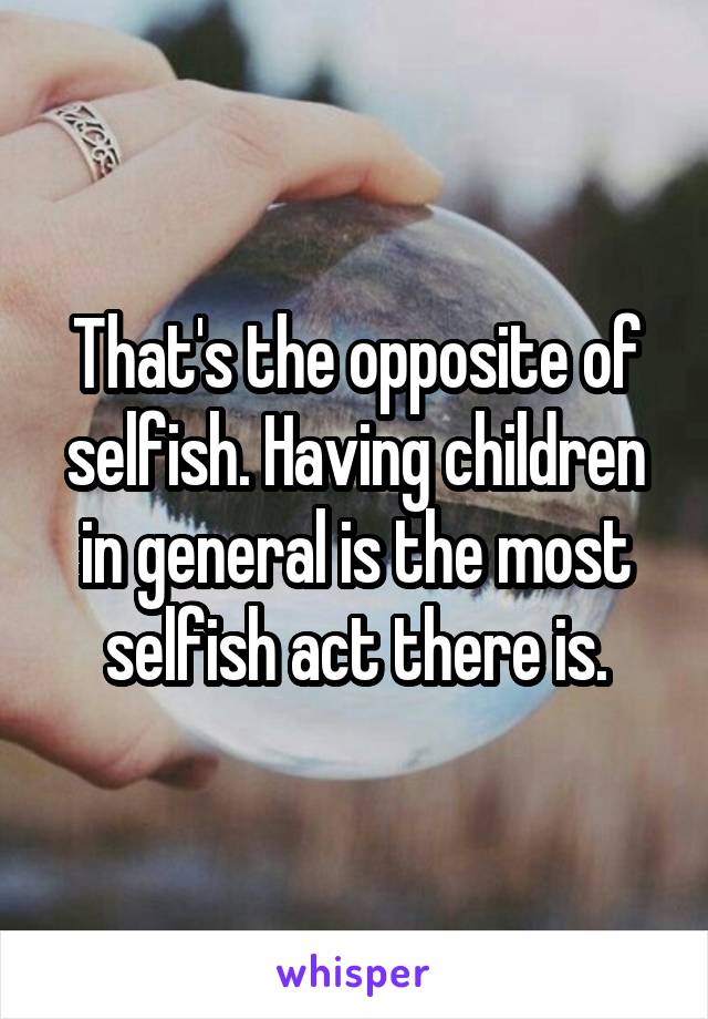 That's the opposite of selfish. Having children in general is the most selfish act there is.