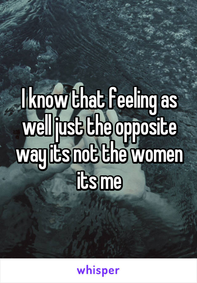 I know that feeling as well just the opposite way its not the women its me