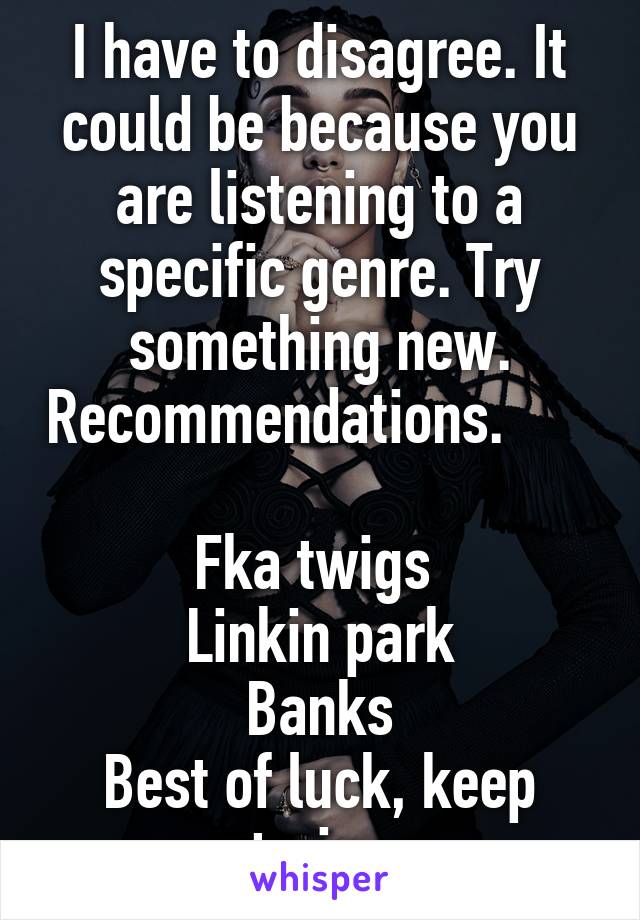 I have to disagree. It could be because you are listening to a specific genre. Try something new. Recommendations.                  
Fka twigs 
Linkin park
Banks
Best of luck, keep trying